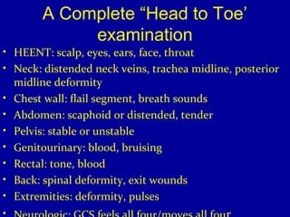 A Complete “Head to Toe’ 
examination 
• HEENT: scalp, eyes, ears, face, throat 
• Neck: distended neck veins, trachea midline, posterior 
midline deformity 
• Chest wall: flail segment, breath sounds 
• Abdomen: scaphoid or distended, tender 
• Pelvis: stable or unstable 
• Genitourinary: blood, bruising 
• Rectal: tone, blood 
• Back: spinal deformity, exit wounds 
• Extremities: deformity, pulses 
• Neurologic: GCS,feels all four/moves all four 
 