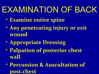 EXAMINATION OF BACK 
• Examine entire spine 
• Any penetrating injury or exit 
wound 
• Appropriate Dressing 
• Palpation of posterior chest 
wall 
• Percussion & Auscultation of 
post.chest 
 