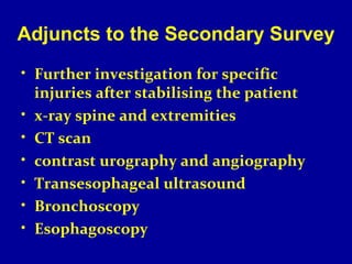 Adjuncts to the Secondary Survey 
• Further investigation for specific 
injuries after stabilising the patient 
• x-ray spine and extremities 
• CT scan 
• contrast urography and angiography 
• Transesophageal ultrasound 
• Bronchoscopy 
• Esophagoscopy 
 