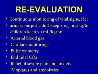RE-EVALUATION 
• Continuous monitoring of vital signs, Hct 
• urinary output: adult keep > 0.5 mL/kg/hr 
children keep > 1 mL/kg/hr 
• Arterial blood gas 
• Cardiac monitoring 
• Pulse oximetry 
• End tidal CO2 
• Relief of severe pain and anxiety 
IV opiates and anxiolytics 
 