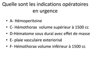 Quelle sont les indications opératoires
en urgence
• A- Hémoperitoine
• C- Hémothorax volume supérieur à 1500 cc
• D-Hématome sous dural avec effet de masse
• E- plaie vasculaire exteriorisé
• F- Hémothorax volume inférieur à 1500 cc
 