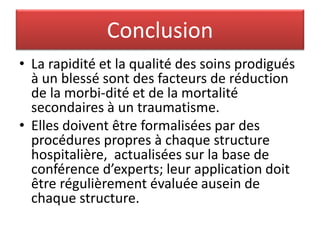 Conclusion
• La rapidité et la qualité des soins prodigués
à un blessé sont des facteurs de réduction
de la morbi-dité et de la mortalité
secondaires à un traumatisme.
• Elles doivent être formalisées par des
procédures propres à chaque structure
hospitalière, actualisées sur la base de
conférence d’experts; leur application doit
être régulièrement évaluée ausein de
chaque structure.
 
