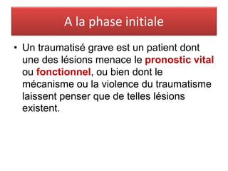 A la phase initiale
• Un traumatisé grave est un patient dont
une des lésions menace le pronostic vital
ou fonctionnel, ou bien dont le
mécanisme ou la violence du traumatisme
laissent penser que de telles lésions
existent.
 
