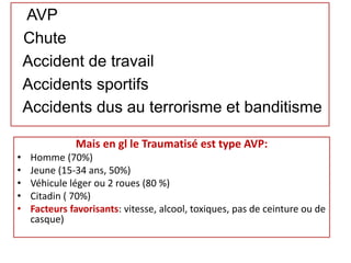 AVP
Chute
Accident de travail
Accidents sportifs
Accidents dus au terrorisme et banditisme
Mais en gl le Traumatisé est type AVP:
• Homme (70%)
• Jeune (15-34 ans, 50%)
• Véhicule léger ou 2 roues (80 %)
• Citadin ( 70%)
• Facteurs favorisants: vitesse, alcool, toxiques, pas de ceinture ou de
casque)
 