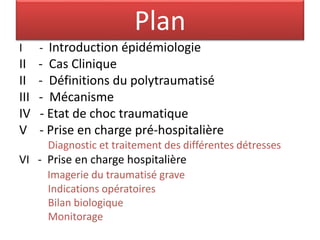 Plan
I - Introduction épidémiologie
II - Cas Clinique
II - Définitions du polytraumatisé
III - Mécanisme
IV - Etat de choc traumatique
V - Prise en charge pré-hospitalière
Diagnostic et traitement des différentes détresses
VI - Prise en charge hospitalière
Imagerie du traumatisé grave
Indications opératoires
Bilan biologique
Monitorage
 