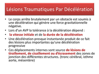 Lésions Traumatiques Par Décélération
• Le corps arrête brutalement par un obstacle est soumis à
une décélération qui génère une force gravitationnelle
négative.
• Lors d’un AVP la tolérance à la décélération dépend :
• la vitesse initiale et de la durée de la décélération
• Une décélération presque instantanée produit de ce fait
des lésions plus importantes qu’une décélération
progressive
• Ces déplacements internes sont source de lésions de
tiraillement, de cisaillement ou d’écrasement des zones de
jonction des différentes structures. (tronc cérébral, isthme
aorte, mésentère)
 