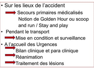 • Sur les lieux de l’accident
Secours primaires médicalisés
Notion de Golden Hour ou scoop
and run / Stay and play
• Pendant le transport
Mise en condition et surveillance
• A l’accueil des Urgences
Bilan clinique et para clinique
Réanimation
Traitement des lésions
 