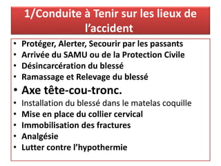 1/Conduite à Tenir sur les lieux de
l’accident
• Protéger, Alerter, Secourir par les passants
• Arrivée du SAMU ou de la Protection Civile
• Désincarcération du blessé
• Ramassage et Relevage du blessé
• Axe tête-cou-tronc.
• Installation du blessé dans le matelas coquille
• Mise en place du collier cervical
• Immobilisation des fractures
• Analgésie
• Lutter contre l’hypothermie
 