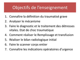 Objectifs de l’enseignement
1. Connaître la définition du traumatisé grave
2. Analyser le mécanisme
3. Faire le diagnostic et le traitement des détresses
vitales. Etat de choc traumatique
4. Comment réaliser le Remplissage et transfusion
5. Réaliser le bilan radiologique initial
6. Faire le scanner corps entier
7. Connaître les indications opératoires d’urgence
 