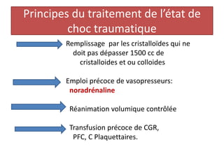 Principes du traitement de l’état de
choc traumatique
Remplissage par les cristalloïdes qui ne
doit pas dépasser 1500 cc de
cristalloides et ou colloides
Emploi précoce de vasopresseurs:
noradrénaline
Réanimation volumique contrôlée
Transfusion précoce de CGR,
PFC, C Plaquettaires.
 