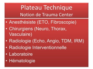Plateau Technique
Notion de Trauma Center
• Anesthésiste (ETO, Fibroscopie)
• Chirurgiens (Neuro, Thorax,
Vasculaire)
• Radiologie (Echo, Angio, TDM, IRM)
• Radiologie Interventionnelle
• Laboratoire
• Hématologie
 