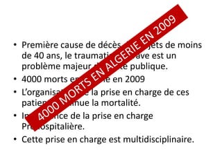 • Première cause de décès des sujets de moins
de 40 ans, le traumatisme grave est un
problème majeur de santé publique.
• 4000 morts en Algérie en 2009
• L’organisation de la prise en charge de ces
patients diminue la mortalité.
• Importance de la prise en charge
Préhospitalière.
• Cette prise en charge est multidisciplinaire.
 