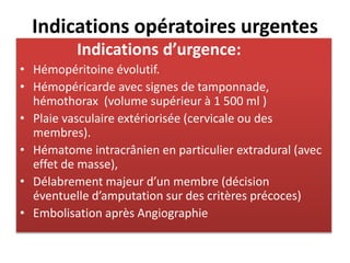 Indications opératoires urgentes
Indications d’urgence:
• Hémopéritoine évolutif.
• Hémopéricarde avec signes de tamponnade,
hémothorax (volume supérieur à 1 500 ml )
• Plaie vasculaire extériorisée (cervicale ou des
membres).
• Hématome intracrânien en particulier extradural (avec
effet de masse),
• Délabrement majeur d’un membre (décision
éventuelle d’amputation sur des critères précoces)
• Embolisation après Angiographie
 