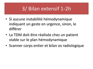 3/ Bilan extensif 1-2h
• Si aucune instabilité hémodynamique
indiquant un geste en urgence, sinon, le
différer
• La TDM doit être réalisée chez un patient
stable sur le plan hémodynamique
• Scanner corps entier et bilan os radiologique
 