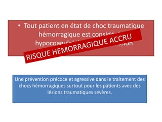 • Tout patient en état de choc traumatique
hémorragique est considéré en
hypocoagulabilité dés l’admission
Une prévention précoce et agressive dans le traitement des
chocs hémorragiques surtout pour les patients avec des
lésions traumatiques sévères.
 