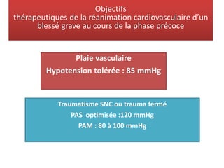Objectifs
thérapeutiques de la réanimation cardiovasculaire d’un
blessé grave au cours de la phase précoce
Plaie vasculaire
Hypotension tolérée : 85 mmHg
Traumatisme SNC ou trauma fermé
PAS optimisée :120 mmHg
PAM : 80 à 100 mmHg
 