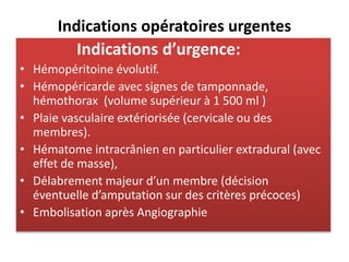 Indications opératoires urgentes
Indications d’urgence:
• Hémopéritoine évolutif.
• Hémopéricarde avec signes de tamponnade,
hémothorax (volume supérieur à 1 500 ml )
• Plaie vasculaire extériorisée (cervicale ou des
membres).
• Hématome intracrânien en particulier extradural (avec
effet de masse),
• Délabrement majeur d’un membre (décision
éventuelle d’amputation sur des critères précoces)
• Embolisation après Angiographie
 
