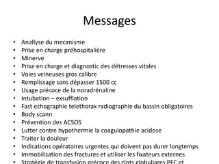 Messages
• Anallyse du mecanisme
• Prise en charge préhospitalière
• Minerve
• Prise en charge et diagnostic des détresses vitales
• Voies veineuses gros calibre
• Remplissage sans dépasser 1500 cc
• Usage précoce de la noradrénaline
• Intubation – exsufflation
• Fast echographie telethorax radiographie du bassin obligatoires
• Body scann
• Prévention des ACSOS
• Lutter contre hypothermie la coagulopathie acidose
• Traiter la douleur
• Indications opératoires urgentes qui doivent pas durer longtemps
• Immobilisation des fractures et utiliser les fixateurs externes
 