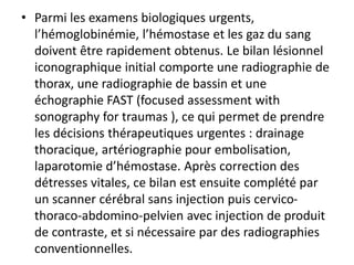 • Parmi les examens biologiques urgents,
l’hémoglobinémie, l’hémostase et les gaz du sang
doivent être rapidement obtenus. Le bilan lésionnel
iconographique initial comporte une radiographie de
thorax, une radiographie de bassin et une
échographie FAST (focused assessment with
sonography for traumas ), ce qui permet de prendre
les décisions thérapeutiques urgentes : drainage
thoracique, artériographie pour embolisation,
laparotomie d’hémostase. Après correction des
détresses vitales, ce bilan est ensuite complété par
un scanner cérébral sans injection puis cervico-
thoraco-abdomino-pelvien avec injection de produit
de contraste, et si nécessaire par des radiographies
conventionnelles.
 