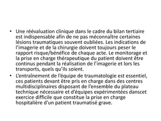 • Une réévaluation clinique dans le cadre du bilan tertiaire
est indispensable afin de ne pas méconnaître certaines
lésions traumatiques souvent oubliées. Les indications de
l’imagerie et de la chirurgie doivent toujours peser le
rapport risque/bénéfice de chaque acte. Le monitorage et
la prise en charge thérapeutique du patient doivent être
continus pendant la réalisation de l’imagerie et lors les
transports, quels qu’ils soient.
• L’entraînement de l’équipe de traumatologie est essentiel,
ces patients devant être pris en charge dans des centres
multidisciplinaires disposant de l’ensemble du plateau
technique nécessaire et d’équipes expérimentées danscet
exercice difficile que constitue la prise en charge
hospitalière d’un patient traumatisé grave.
 