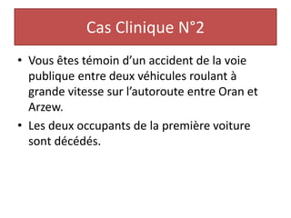 Cas Clinique N°2
• Vous êtes témoin d’un accident de la voie
publique entre deux véhicules roulant à
grande vitesse sur l’autoroute entre Oran et
Arzew.
• Les deux occupants de la première voiture
sont décédés.
 