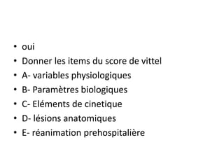 • oui
• Donner les items du score de vittel
• A- variables physiologiques
• B- Paramètres biologiques
• C- Eléments de cinetique
• D- lésions anatomiques
• E- réanimation prehospitalière
 