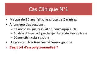Cas Clinique N°1
• Maçon de 20 ans fait une chute de 5 mètres
• À l’arrivée des secours:
– Hémodynamique, respiration, neurologique OK
– Douleur diffuse coté gauche (jambe, abdo, thorax, bras)
– Déformation cuisse gauche
• Diagnostic : fracture fermé fémur gauche
• S’agit t-il d’un polytraumatisé ?
 