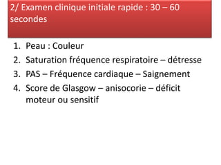 1. Peau : Couleur
2. Saturation fréquence respiratoire – détresse
3. PAS – Fréquence cardiaque – Saignement
4. Score de Glasgow – anisocorie – déficit
moteur ou sensitif
2/ Examen clinique initiale rapide : 30 – 60
secondes
 