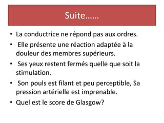 Suite……
• La conductrice ne répond pas aux ordres.
• Elle présente une réaction adaptée à la
douleur des membres supérieurs.
• Ses yeux restent fermés quelle que soit la
stimulation.
• Son pouls est filant et peu perceptible, Sa
pression artérielle est imprenable.
• Quel est le score de Glasgow?
 
