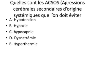 Quelles sont les ACSOS (Agressions
cérébrales secondaires d’origine
systémiques que l’on doit éviter
• A- Hypotension
• B- Hypoxie
• C- hypocapnie
• D- Dysnatrémie
• E- Hyperthermie
 