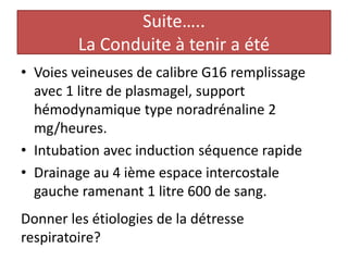Suite…..
La Conduite à tenir a été
• Voies veineuses de calibre G16 remplissage
avec 1 litre de plasmagel, support
hémodynamique type noradrénaline 2
mg/heures.
• Intubation avec induction séquence rapide
• Drainage au 4 ième espace intercostale
gauche ramenant 1 litre 600 de sang.
Donner les étiologies de la détresse
respiratoire?
 
