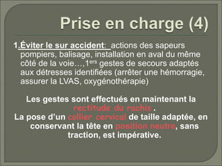 1.Éviter le sur accident: actions des sapeurs
pompiers, balisage, installation en aval du même
côté de la voie…,1ers gestes de secours adaptés
aux détresses identifiées (arrêter une hémorragie,
assurer la LVAS, oxygénothérapie)
Les gestes sont effectués en maintenant la
rectitude du rachis .
La pose d’un collier cervical de taille adaptée, en
conservant la tête en position neutre, sans
traction, est impérative.
 