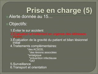 Alerte donnée au 15…
Objectifs:
1.Éviter le sur accident
2.Évaluation et traitement en urgence des détresses
vitales
3.Évaluation de la gravité du patient et bilan lésionnel
initial
4.Traitements complémentaires:
*des ACSOS,
*des lésions associées
*antalgique
*prévention infectieuse
*VAT
5.Surveillance
6.Transport et orientation
 