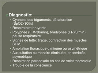 Diagnostic:
• Cyanose des téguments, désaturation
(SpO2<90%)
• Respiratoire bruyante
• Polypnée (FR>30/min), bradypnée (FR<8/min),
pause respiratoire
• Signes de lutte: tirage, contraction des muscles
SCM,
• Ampliation thoracique diminuée ou asymétrique
• Auscultation pulmonaire diminuée, encombrée,
asymétrique
• Respiration paradoxale en cas de volet thoracique
• Trouble de la conscience
 