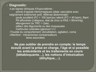  Diagnostic:
-Les signes cliniques d’hypovolémie :
points d’appels hémorragiques (plaie vasculaire avec
saignement extériorisé actif, défense abdominale)
pouls accéléré (FC > 100 bpm)ou ralenti (FC < 40 bpm), filant
PA effondrée (collapsus, état de choc si PAS < 90mmHg)
allongement du TRC > 2sec.
pâleur des téguments ou des muqueuses
marbrures cutanées (genoux+++)
-Trouble du comportement: obnubilation, agitation, coma
-Attention: mécanismes compensateurs
tares associées.
Ne pas oublier de prendre en compte: le temps
écoulé avant la prise en charge, l’âge et si possible
les antécédents et les traitements en cours
(bêtabloquants…), les notions d’intoxication
(éthylique,…).
 