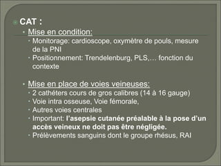  CAT :
• Mise en condition:
 Monitorage: cardioscope, oxymètre de pouls, mesure
de la PNI
 Positionnement: Trendelenburg, PLS,… fonction du
contexte
• Mise en place de voies veineuses:
 2 cathéters cours de gros calibres (14 à 16 gauge)
 Voie intra osseuse, Voie fémorale,
 Autres voies centrales
 Important: l’asepsie cutanée préalable à la pose d’un
accès veineux ne doit pas être négligée.
 Prélèvements sanguins dont le groupe rhésus, RAI
 