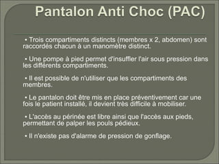 ▪ Trois compartiments distincts (membres x 2, abdomen) sont
raccordés chacun à un manomètre distinct.
▪ Une pompe à pied permet d'insuffler l'air sous pression dans
les différents compartiments.
▪ Il est possible de n'utiliser que les compartiments des
membres.
▪ Le pantalon doit être mis en place préventivement car une
fois le patient installé, il devient très difficile à mobiliser.
▪ L'accès au périnée est libre ainsi que l'accès aux pieds,
permettant de palper les pouls pédieux.
▪ Il n'existe pas d'alarme de pression de gonflage.
 