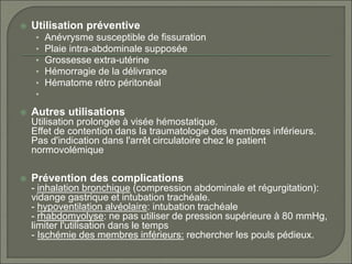  Utilisation préventive
• Anévrysme susceptible de fissuration
• Plaie intra-abdominale supposée
• Grossesse extra-utérine
• Hémorragie de la délivrance
• Hématome rétro péritonéal
•
 Autres utilisations
Utilisation prolongée à visée hémostatique.
Effet de contention dans la traumatologie des membres inférieurs.
Pas d'indication dans l'arrêt circulatoire chez le patient
normovolémique
 Prévention des complications
- inhalation bronchique (compression abdominale et régurgitation):
vidange gastrique et intubation trachéale.
- hypoventilation alvéolaire: intubation trachéale
- rhabdomyolyse: ne pas utiliser de pression supérieure à 80 mmHg,
limiter l'utilisation dans le temps
- Ischémie des membres inférieurs: rechercher les pouls pédieux.
 