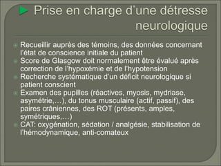  Recueillir auprès des témoins, des données concernant
l’état de conscience initiale du patient
 Score de Glasgow doit normalement être évalué après
correction de l’hypoxémie et de l’hypotension
 Recherche systématique d’un déficit neurologique si
patient conscient
 Examen des pupilles (réactives, myosis, mydriase,
asymétrie,…), du tonus musculaire (actif, passif), des
paires crâniennes, des ROT (présents, amples,
symétriques,…)
 CAT: oxygénation, sédation / analgésie, stabilisation de
l’hémodynamique, anti-comateux
 