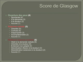  Ouverture des yeux (4)
• Spontanée (4)
• A la demande (3)
• A la douleur (2)
• Aucune (1)
 Réponse verbale (5)
• Orientée (5)
• Confuse (4)
• Inappropriée (3)
• Incompréhensible (2)
• Aucune (1)
 Meilleure réponse motrice (6)
• Obéit à la demande verbale (6)
• Orientée à la douleur (5)
• Évitement non adapté (4)
• Décortication (flexion à la douleur) (3)
• Décérébration (extension à la douleur) (2)
• Aucune (1)
 