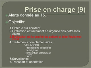 Alerte donnée au 15…
Objectifs:
1.Éviter le sur accident
2.Évaluation et traitement en urgence des détresses
vitales
3.Évaluation de la gravité du patient et bilan lésionnel
initial
4.Traitements complémentaires:
*des ACSOS,
*des lésions associées
*antalgique
*prévention infectieuse
*VAT
5.Surveillance
6.Transport et orientation
 