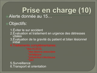 Alerte donnée au 15…
Objectifs:
1.Éviter le sur accident
2.Évaluation et traitement en urgence des détresses
vitales
3.Évaluation de la gravité du patient et bilan lésionnel
initial
4.Traitements complémentaires:
*des ACSOS,
*des lésions associées
*antalgique
*prévention infectieuse
*VAT
5.Surveillance
6.Transport et orientation
 
