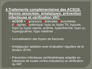 4.Traitements complémentaires des ACSOS,
lésions associées, antalgiques, prévention
infectieuse et vérification VAT:
• ACSOS = Agressions Cérébrales Secondaires
d’Origines Systémique: hypo ou hyper TA, hypoxie,
hypo ou hyper capnie, anémie, hyperthermie, hypo ou
hyperglycémie, hypo natrémie
• Immobilisation des foyers de fractures
• Antalgiques/ sédation avec évaluation régulière de la
douleur (EVA)
• Prévention infectieuse (antibiothérapie adaptée en
l’absence de toutes contre-indications) et vérification
du VAT
 