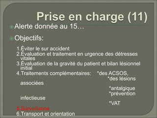 Alerte donnée au 15…
Objectifs:
1.Éviter le sur accident
2.Évaluation et traitement en urgence des détresses
vitales
3.Évaluation de la gravité du patient et bilan lésionnel
initial
4.Traitements complémentaires: *des ACSOS,
*des lésions
associées
*antalgique
*prévention
infectieuse
*VAT
5.Surveillance
6.Transport et orientation
 