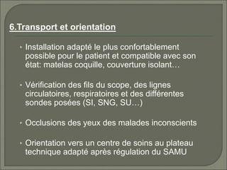 6.Transport et orientation
• Installation adapté le plus confortablement
possible pour le patient et compatible avec son
état: matelas coquille, couverture isolant…
• Vérification des fils du scope, des lignes
circulatoires, respiratoires et des différentes
sondes posées (SI, SNG, SU…)
• Occlusions des yeux des malades inconscients
• Orientation vers un centre de soins au plateau
technique adapté après régulation du SAMU
 