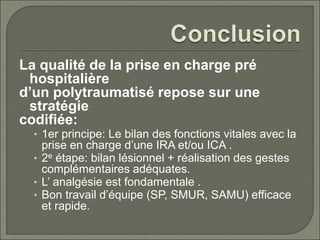 La qualité de la prise en charge pré
hospitalière
d’un polytraumatisé repose sur une
stratégie
codifiée:
• 1er principe: Le bilan des fonctions vitales avec la
prise en charge d’une IRA et/ou ICA .
• 2e étape: bilan lésionnel + réalisation des gestes
complémentaires adéquates.
• L’ analgésie est fondamentale .
• Bon travail d’équipe (SP, SMUR, SAMU) efficace
et rapide.
 