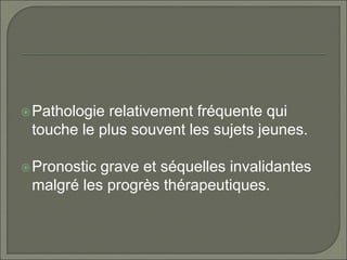 Pathologie relativement fréquente qui
touche le plus souvent les sujets jeunes.
Pronostic grave et séquelles invalidantes
malgré les progrès thérapeutiques.
 