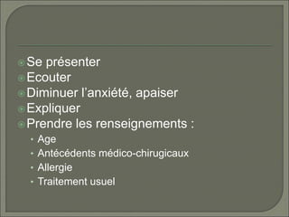 Se présenter
Ecouter
Diminuer l’anxiété, apaiser
Expliquer
Prendre les renseignements :
• Age
• Antécédents médico-chirugicaux
• Allergie
• Traitement usuel
 