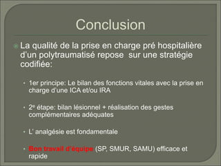  La qualité de la prise en charge pré hospitalière
d’un polytraumatisé repose sur une stratégie
codifiée:
• 1er principe: Le bilan des fonctions vitales avec la prise en
charge d’une ICA et/ou IRA
• 2e étape: bilan lésionnel + réalisation des gestes
complémentaires adéquates
• L’ analgésie est fondamentale
• Bon travail d’équipe (SP, SMUR, SAMU) efficace et
rapide
 