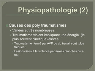 Causes des poly traumatismes
• Variées et très nombreuses
• Traumatisme violent impliquant une énergie (le
plus souvent cinétique) élevée:
 Traumatisme fermé par AVP ou du travail sont plus
fréquent
 Lésions liées à la violence par armes blanches ou à
feu.
 